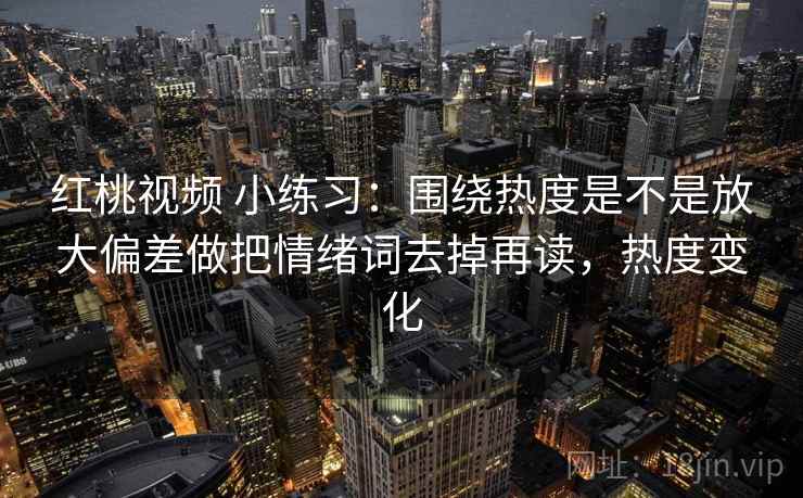 红桃视频 小练习：围绕热度是不是放大偏差做把情绪词去掉再读，热度变化