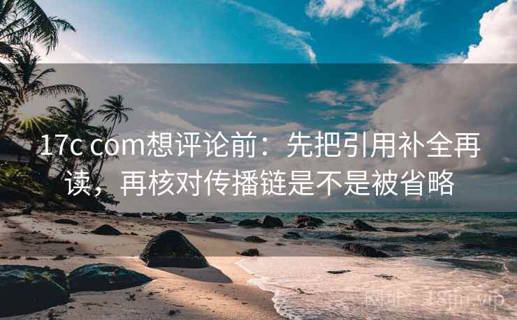 17c com想评论前：先把引用补全再读，再核对传播链是不是被省略