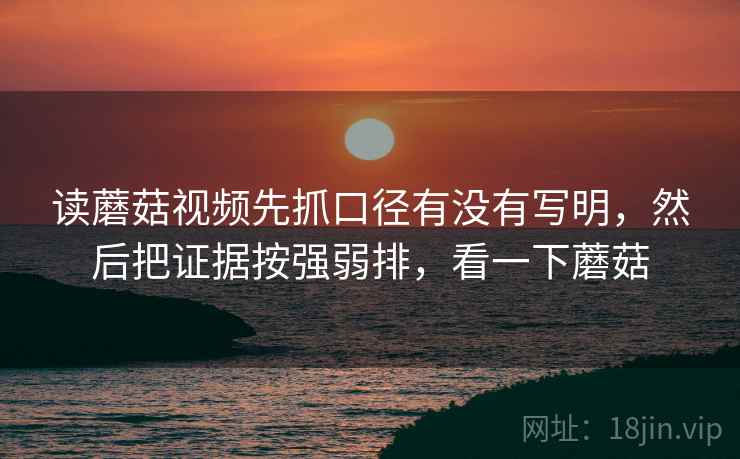 读蘑菇视频先抓口径有没有写明，然后把证据按强弱排，看一下蘑菇