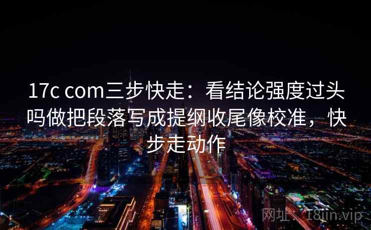 17c com三步快走：看结论强度过头吗做把段落写成提纲收尾像校准，快步走动作