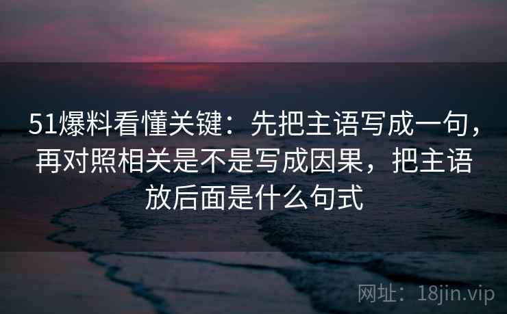 51爆料看懂关键：先把主语写成一句，再对照相关是不是写成因果，把主语放后面是什么句式
