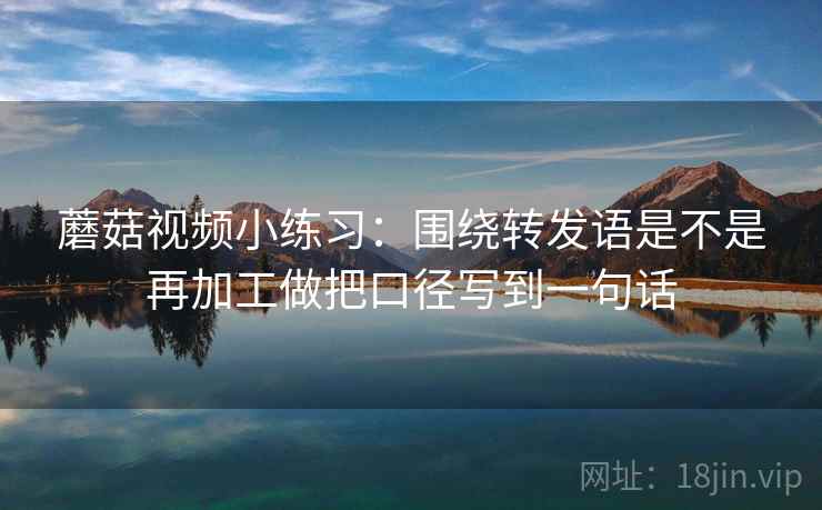 蘑菇视频小练习：围绕转发语是不是再加工做把口径写到一句话