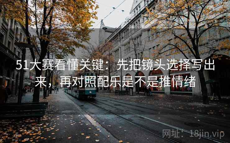 51大赛看懂关键：先把镜头选择写出来，再对照配乐是不是推情绪