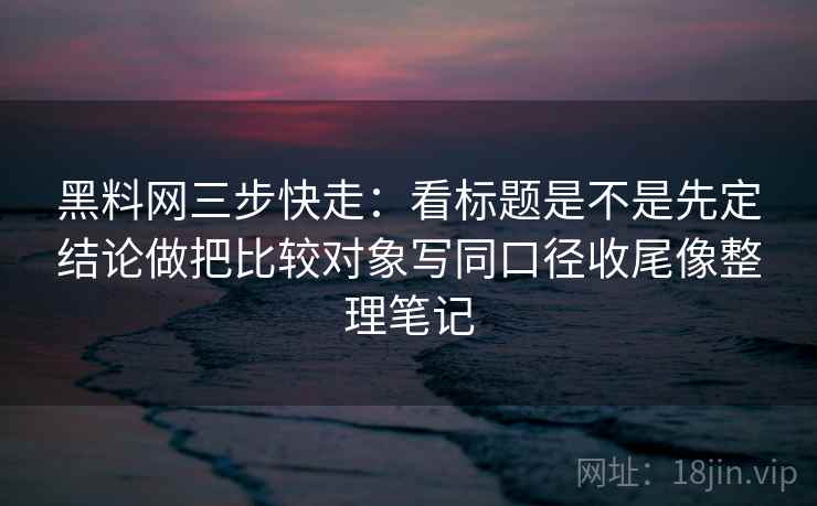 黑料网三步快走：看标题是不是先定结论做把比较对象写同口径收尾像整理笔记