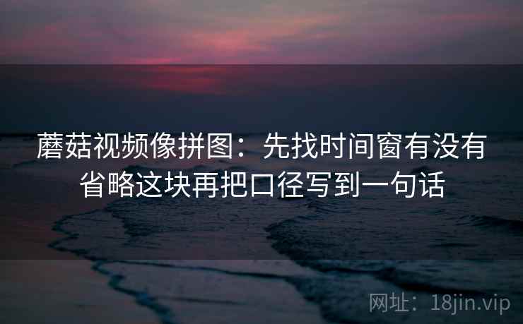 蘑菇视频像拼图：先找时间窗有没有省略这块再把口径写到一句话