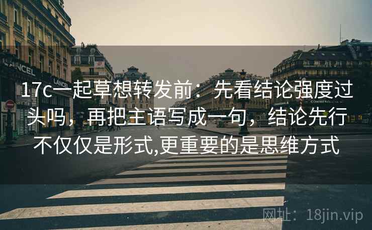 17c一起草想转发前：先看结论强度过头吗，再把主语写成一句，结论先行不仅仅是形式,更重要的是思维方式