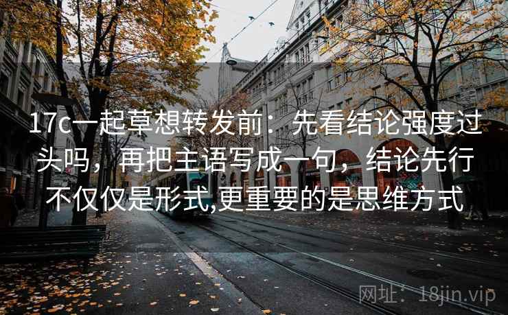 17c一起草想转发前：先看结论强度过头吗，再把主语写成一句，结论先行不仅仅是形式,更重要的是思维方式