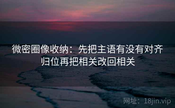 微密圈像收纳：先把主语有没有对齐归位再把相关改回相关