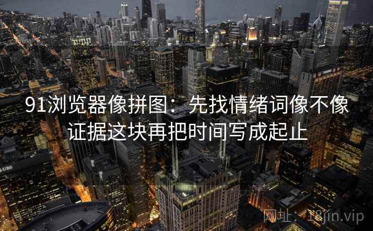 91浏览器像拼图：先找情绪词像不像证据这块再把时间写成起止