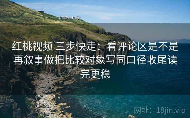 红桃视频 三步快走：看评论区是不是再叙事做把比较对象写同口径收尾读完更稳