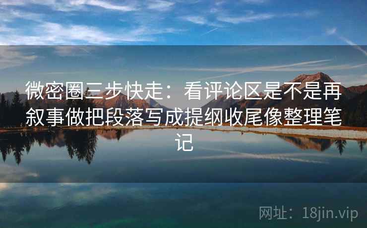 微密圈三步快走：看评论区是不是再叙事做把段落写成提纲收尾像整理笔记