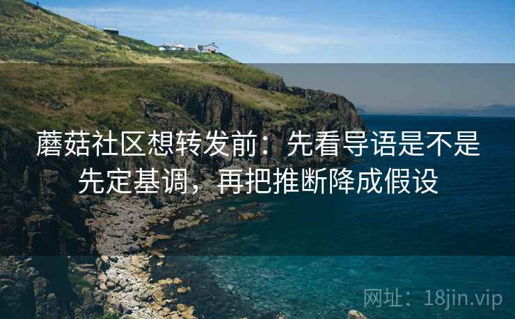 蘑菇社区想转发前：先看导语是不是先定基调，再把推断降成假设