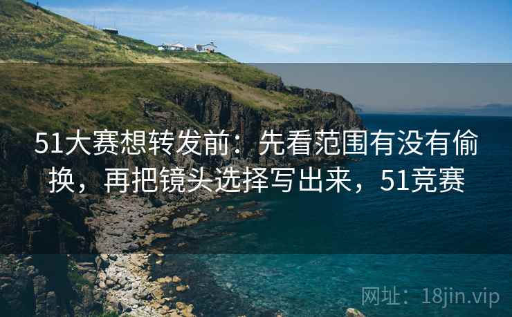 51大赛想转发前：先看范围有没有偷换，再把镜头选择写出来，51竞赛