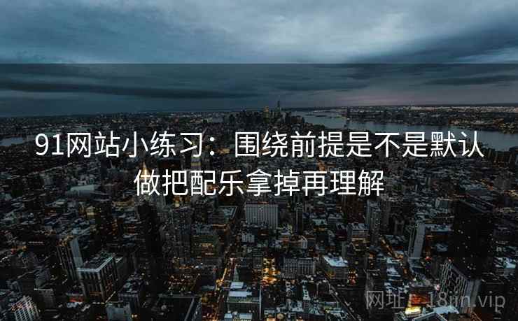 91网站小练习：围绕前提是不是默认做把配乐拿掉再理解