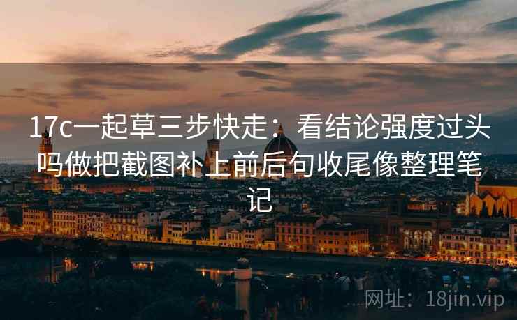 17c一起草三步快走：看结论强度过头吗做把截图补上前后句收尾像整理笔记