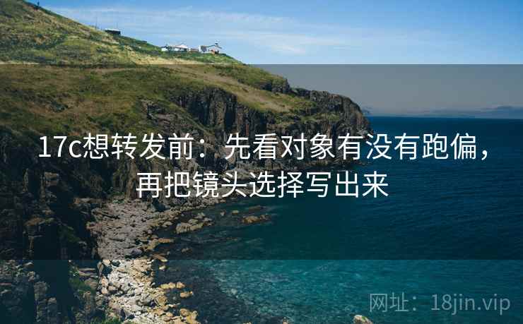 17c想转发前：先看对象有没有跑偏，再把镜头选择写出来