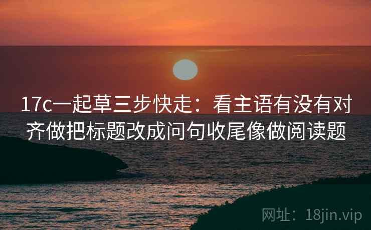 17c一起草三步快走：看主语有没有对齐做把标题改成问句收尾像做阅读题