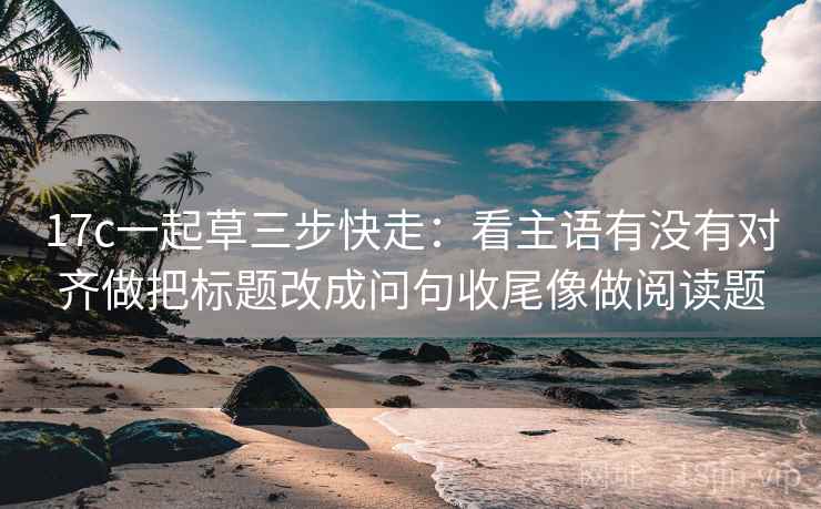 17c一起草三步快走：看主语有没有对齐做把标题改成问句收尾像做阅读题
